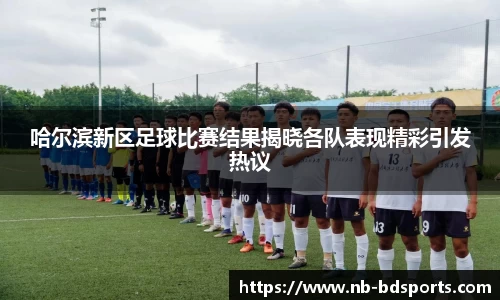 哈尔滨新区足球比赛结果揭晓各队表现精彩引发热议