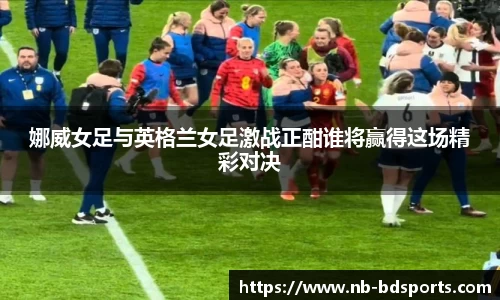 娜威女足与英格兰女足激战正酣谁将赢得这场精彩对决