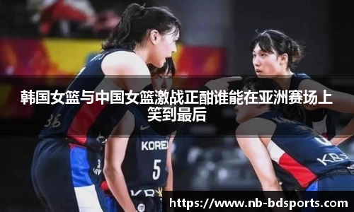 韩国女篮与中国女篮激战正酣谁能在亚洲赛场上笑到最后